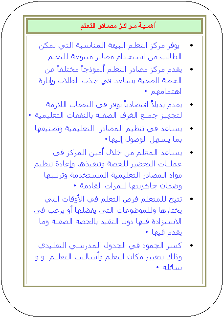 مستطيل مستدير الزوايا: أهمـيـة مـراكـز مصـادر التعـلم   

 يوفر مركز التعلم البيئة المناسبة التي تمكن الطالب من استخدام مصادر متنوعة للتعلم 

يقدم مركز مصادر التعلم أنموذجاً مختلفاً عن الحصة الصفية يساعد في جذب الطلاب وإثارة اهتمامهم 0 

يقدم بديلاً اقتصادياً يوفر في النفقات اللازمة لتجهيز جميع الغرف الصفية بالنفقات التعليمية 0 

يساعد في تنظيم المصادر  التعليمية وتصنيفها بما يسهل الوصول إليها0 

يساعد المعلم من خلال أمين المركز في عمليات التحضير للحصة وتنفيذها وإعادة تنظيم مواد المصادر التعليمية المستخدمة وترتيبها وضمان جاهزيتها للمرات القادمة 0 

تتيح للمتعلم فرص التعلم في الأوقات التي يختارها وللموضوعات التي يفضلها أو يرغب في الاستزادة فيها دون التقيد بالحصة الصفية وما يقدم فيها 0 

كسر الجمود في الجدول المدرسي التقليدي وذلك بتغيير مكان التعلم وأساليب التعليم  و و سائله 0 



